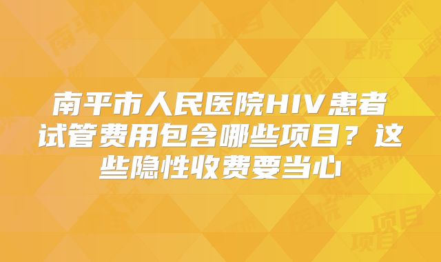 南平市人民医院HIV患者试管费用包含哪些项目？这些隐性收费要当心