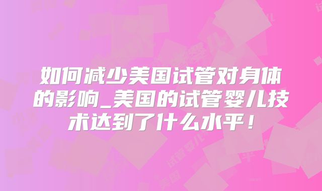 如何减少美国试管对身体的影响_美国的试管婴儿技术达到了什么水平!