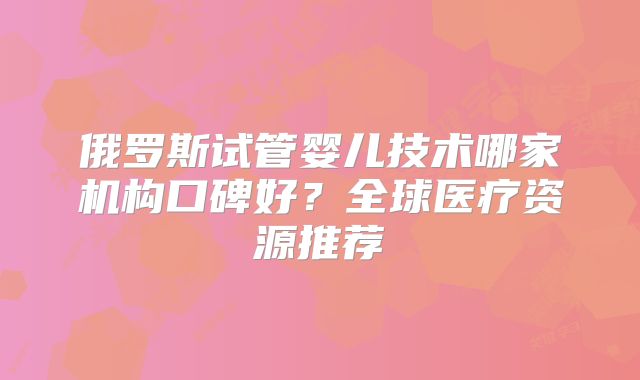 俄罗斯试管婴儿技术哪家机构口碑好?全球医疗资源推荐