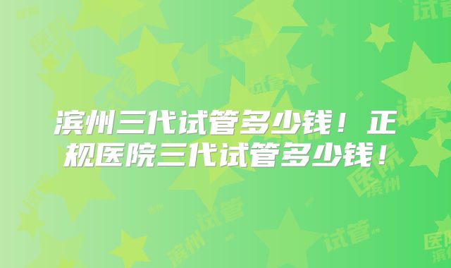 滨州三代试管多少钱！正规医院三代试管多少钱！