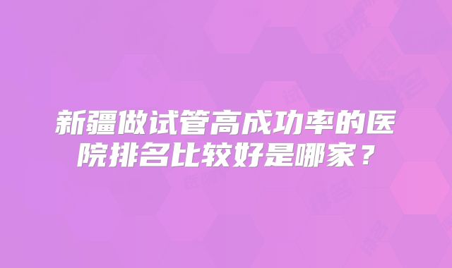 新疆做试管高成功率的医院排名比较好是哪家？