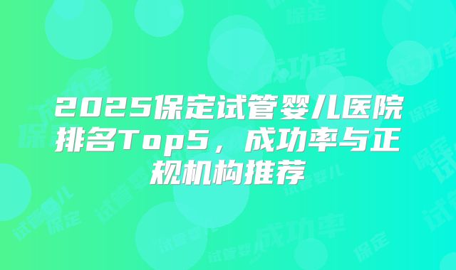 2025保定试管婴儿医院排名Top5，成功率与正规机构推荐