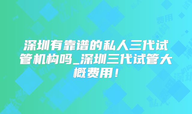 深圳有靠谱的私人三代试管机构吗_深圳三代试管大概费用!