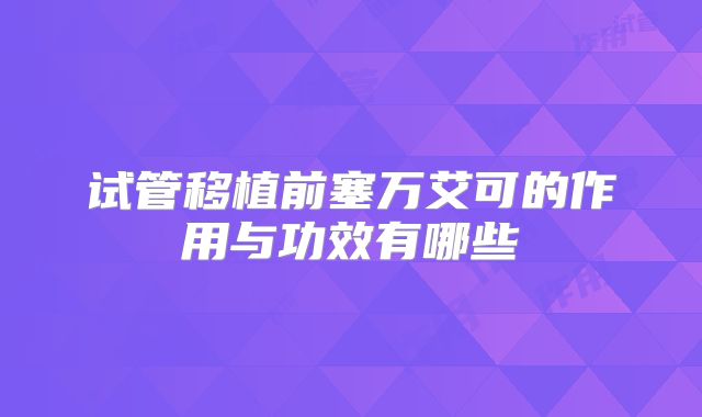 试管移植前塞万艾可的作用与功效有哪些