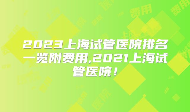 2023上海试管医院排名一览附费用,2021上海试管医院！