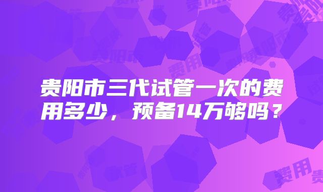 贵阳市三代试管一次的费用多少，预备14万够吗？