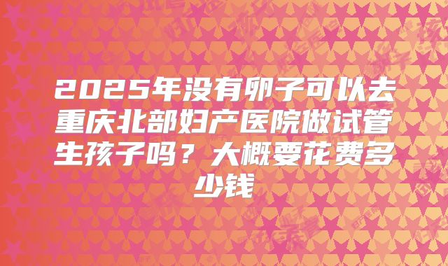 2025年没有卵子可以去重庆北部妇产医院做试管生孩子吗？大概要花费多少钱