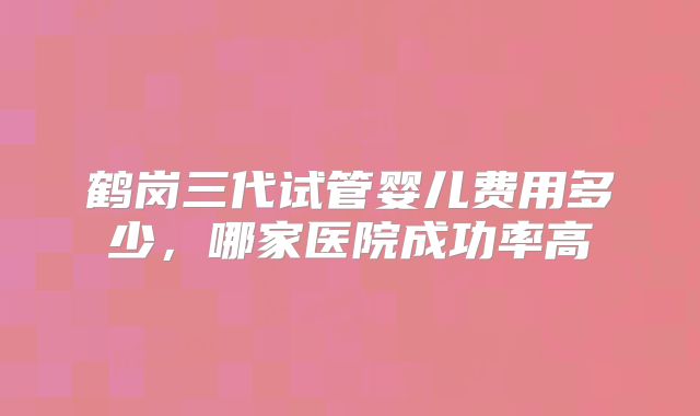 鹤岗三代试管婴儿费用多少,哪家医院成功率高