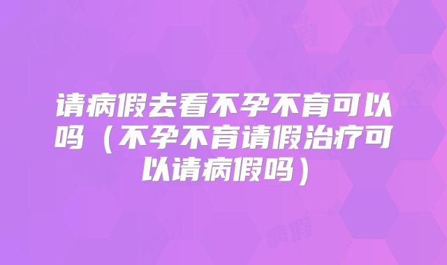 请病假去看不孕不育可以吗（不孕不育请假治疗可以请病假吗）