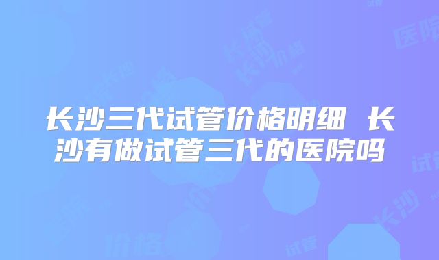 长沙三代试管价格明细 长沙有做试管三代的医院吗