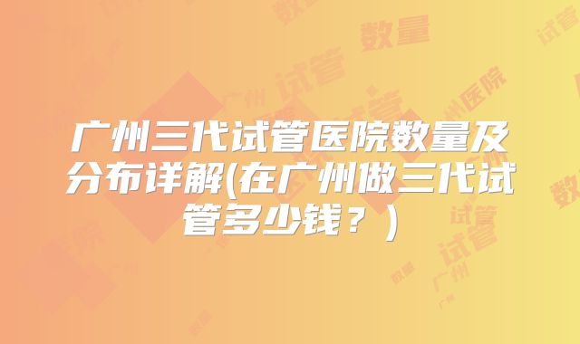 广州三代试管医院数量及分布详解(在广州做三代试管多少钱？)