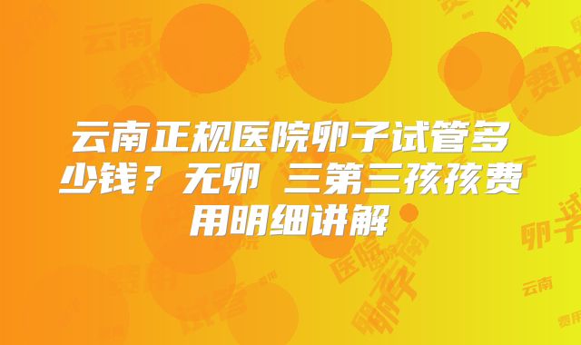 云南正规医院卵子试管多少钱?无卵�三第三孩孩费用明细讲解