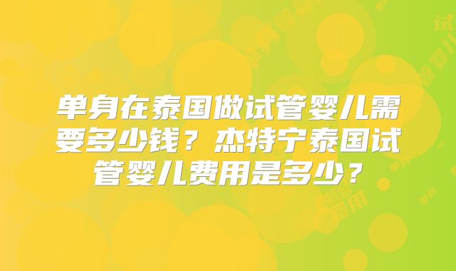 单身在泰国做试管婴儿需要多少钱？杰特宁泰国试管婴儿费用是多少？
