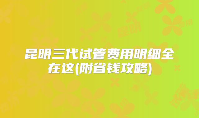 昆明三代试管费用明细全在这(附省钱攻略)