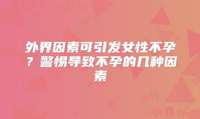 外界因素可引发女性不孕？警惕导致不孕的几种因素