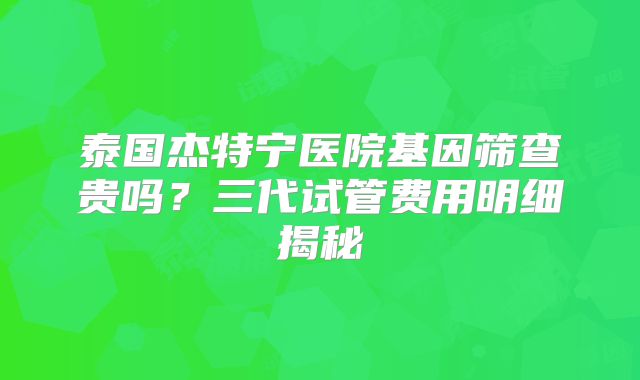 泰国杰特宁医院基因筛查贵吗?三代试管费用明细揭秘