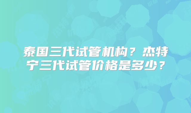 泰国三代试管机构？杰特宁三代试管价格是多少？