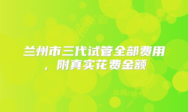 兰州市三代试管全部费用,附真实花费金额