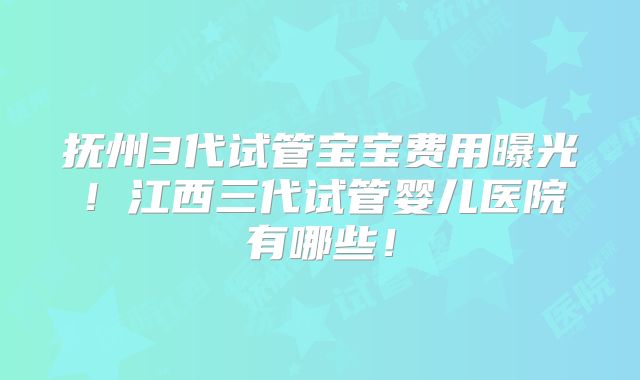 抚州3代试管宝宝费用曝光！江西三代试管婴儿医院有哪些！