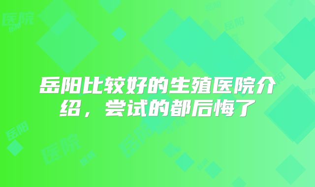 岳阳比较好的生殖医院介绍,尝试的都后悔了