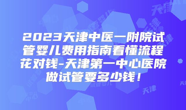 2023天津中医一附院试管婴儿费用指南看懂流程花对钱-天津第一中心医院做试管要多少钱!