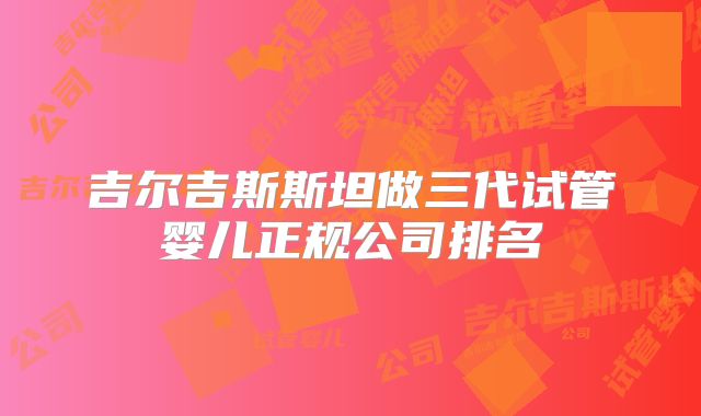 吉尔吉斯斯坦做三代试管婴儿正规公司排名