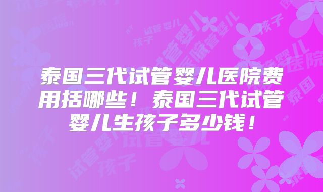 泰国三代试管婴儿医院费用括哪些!泰国三代试管婴儿生孩子多少钱!