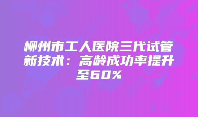 柳州市工人医院三代试管新技术:高龄成功率提升至60%