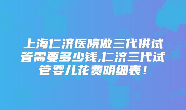 上海仁济医院做三代供试管需要多少钱,仁济三代试管婴儿花费明细表！