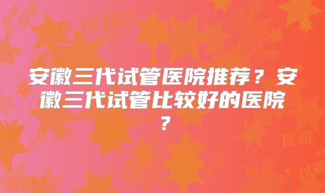 安徽三代试管医院推荐？安徽三代试管比较好的医院？