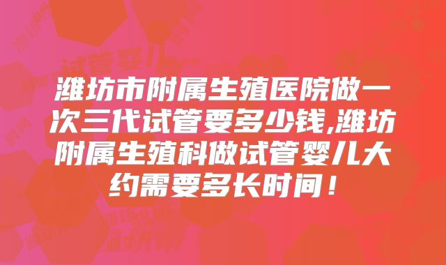 潍坊市附属生殖医院做一次三代试管要多少钱,潍坊附属生殖科做试管婴儿大约需要多长时间!