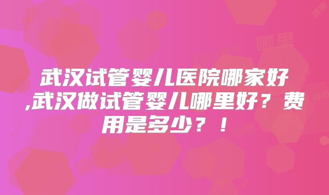 武汉试管婴儿医院哪家好,武汉做试管婴儿哪里好？费用是多少？！