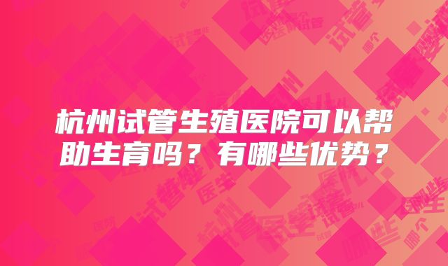 杭州试管生殖医院可以帮助生育吗？有哪些优势？