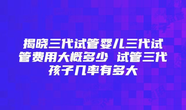 揭晓三代试管婴儿三代试管费用大概多少 试管三代孩子几率有多大