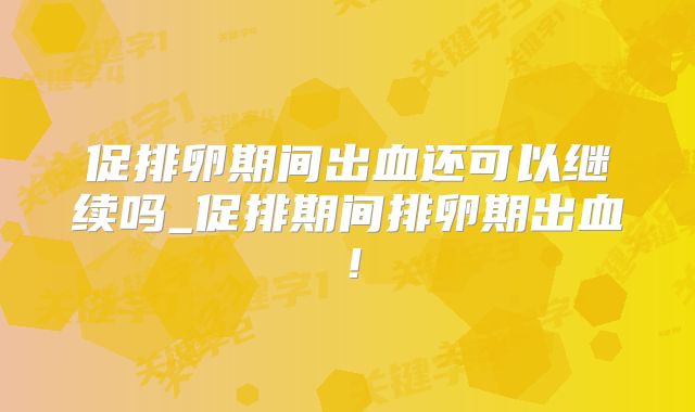 促排卵期间出血还可以继续吗_促排期间排卵期出血!