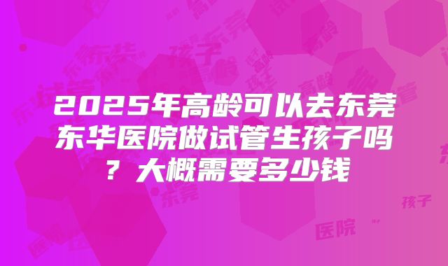 2025年高龄可以去东莞东华医院做试管生孩子吗？大概需要多少钱