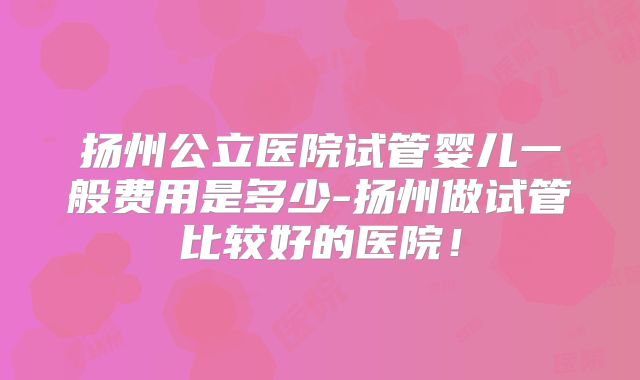 扬州公立医院试管婴儿一般费用是多少-扬州做试管比较好的医院!