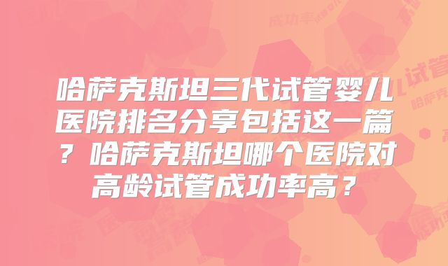 哈萨克斯坦三代试管婴儿医院排名分享包括这一篇？哈萨克斯坦哪个医院对高龄试管成功率高？