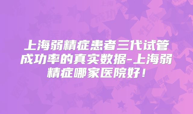 上海弱精症患者三代试管成功率的真实数据-上海弱精症哪家医院好!