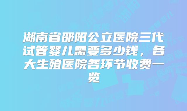 湖南省邵阳公立医院三代试管婴儿需要多少钱，各大生殖医院各环节收费一览