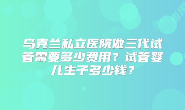 乌克兰私立医院做三代试管需要多少费用？试管婴儿生子多少钱？