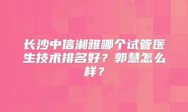 长沙中信湘雅哪个试管医生技术排名好？郭慧怎么样？