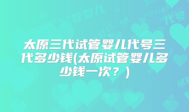 太原三代试管婴儿代号三代多少钱(太原试管婴儿多少钱一次?)