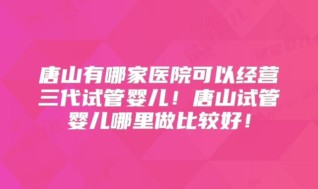 唐山有哪家医院可以经营三代试管婴儿！唐山试管婴儿哪里做比较好！