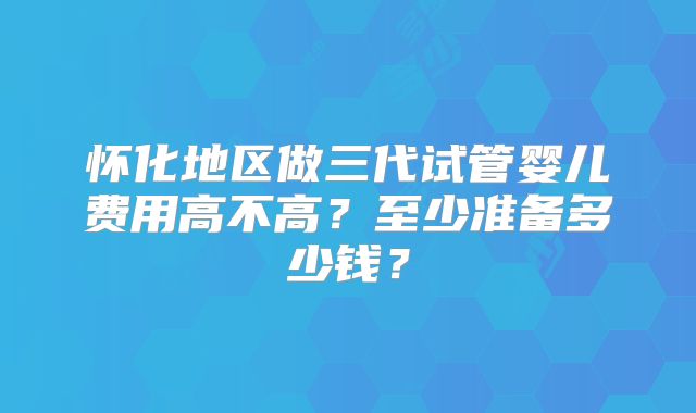 怀化地区做三代试管婴儿费用高不高？至少准备多少钱？
