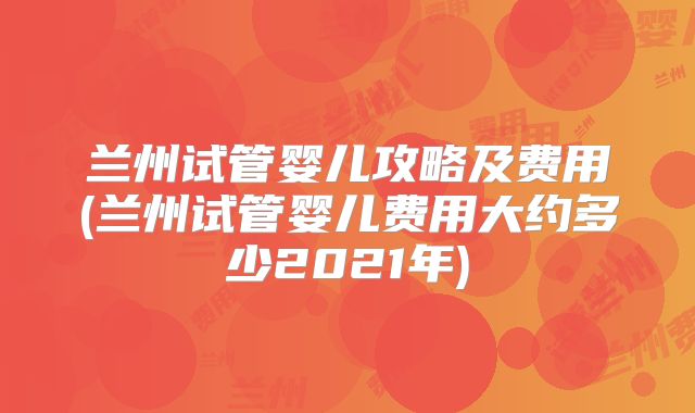 兰州试管婴儿攻略及费用(兰州试管婴儿费用大约多少2021年)