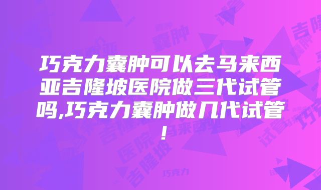 巧克力囊肿可以去马来西亚吉隆坡医院做三代试管吗,巧克力囊肿做几代试管！