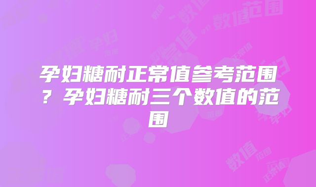 孕妇糖耐正常值参考范围？孕妇糖耐三个数值的范围