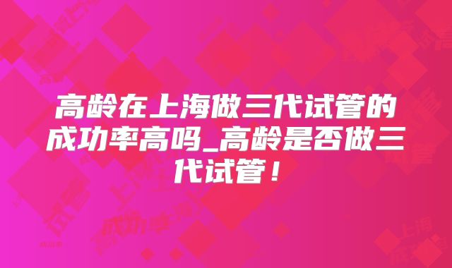 高龄在上海做三代试管的成功率高吗_高龄是否做三代试管！
