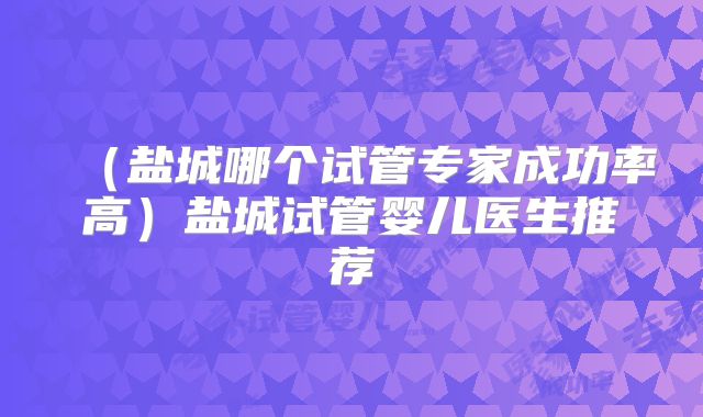 （盐城哪个试管专家成功率高）盐城试管婴儿医生推荐